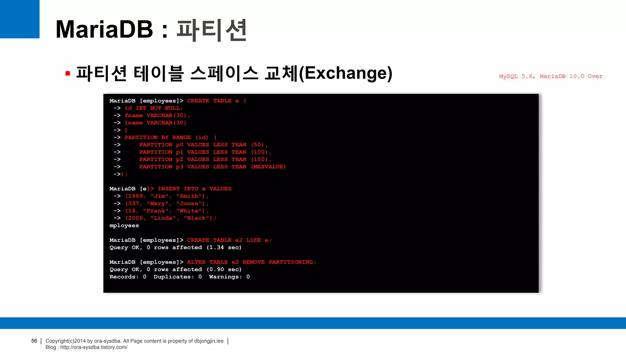 Copyright(c)2014 by ora-sysdba. All Page content is property of dbjongjin.lee
Blog : http://ora-sysdba.tistory.com/
56
MariaDB : 파티션
 파티션 테이블 스페이스 교체(Exchange) MySQL 5.6, MariaDB 10.0 Over
MariaDB [employees]> CREATE TABLE e (
-> id INT NOT NULL,
-> fname VARCHAR(30),
-> lname VARCHAR(30)
-> )
-> PARTITION BY RANGE (id) (
-> PARTITION p0 VALUES LESS THAN (50),
-> PARTITION p1 VALUES LESS THAN (100),
-> PARTITION p2 VALUES LESS THAN (150),
-> PARTITION p3 VALUES LESS THAN (MAXVALUE)
->);
MariaDB [e]> INSERT INTO e VALUES
-> (1669, "Jim", "Smith"),
-> (337, "Mary", "Jones"),
-> (16, "Frank", "White"),
-> (2005, "Linda", "Black");
mployees
MariaDB [employees]> CREATE TABLE e2 LIKE e;
Query OK, 0 rows affected (1.34 sec)
MariaDB [employees]> ALTER TABLE e2 REMOVE PARTITIONING;
Query OK, 0 rows affected (0.90 sec)
Records: 0 Duplicates: 0 Warnings: 0
 