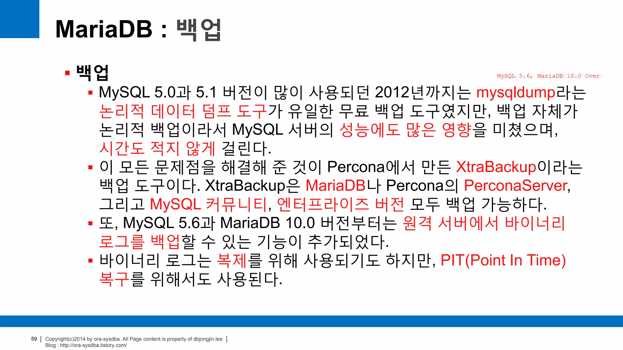 Copyright(c)2014 by ora-sysdba. All Page content is property of dbjongjin.lee
Blog : http://ora-sysdba.tistory.com/
59
MariaDB : 백업
 백업
 MySQL 5.0과 5.1 버전이 많이 사용되던 2012년까지는 mysqldump라는
논리적 데이터 덤프 도구가 유일한 무료 백업 도구였지만, 백업 자체가
논리적 백업이라서 MySQL 서버의 성능에도 많은 영향을 미쳤으며,
시간도 적지 않게 걸린다.
 이 모든 문제점을 해결해 준 것이 Percona에서 만든 XtraBackup이라는
백업 도구이다. XtraBackup은 MariaDB나 Percona의 PerconaServer,
그리고 MySQL 커뮤니티, 엔터프라이즈 버전 모두 백업 가능하다.
 또, MySQL 5.6과 MariaDB 10.0 버전부터는 원격 서버에서 바이너리
로그를 백업할 수 있는 기능이 추가되었다.
 바이너리 로그는 복제를 위해 사용되기도 하지만, PIT(Point In Time)
복구를 위해서도 사용된다.
MySQL 5.6, MariaDB 10.0 Over
 