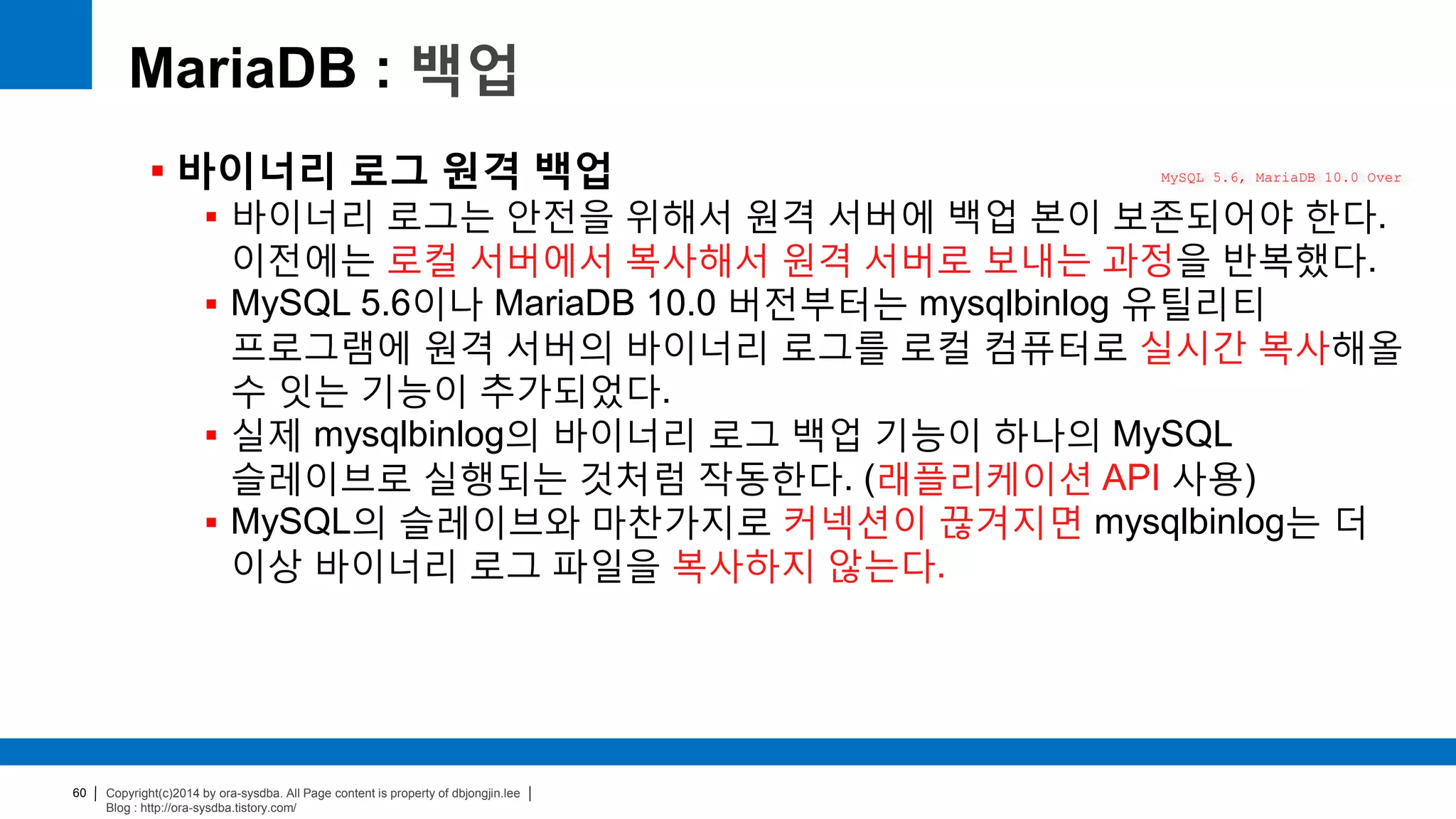 Copyright(c)2014 by ora-sysdba. All Page content is property of dbjongjin.lee
Blog : http://ora-sysdba.tistory.com/
60
MariaDB : 백업
 바이너리 로그 원격 백업
 바이너리 로그는 안전을 위해서 원격 서버에 백업 본이 보존되어야 한다.
이전에는 로컬 서버에서 복사해서 원격 서버로 보내는 과정을 반복했다.
 MySQL 5.6이나 MariaDB 10.0 버전부터는 mysqlbinlog 유틸리티
프로그램에 원격 서버의 바이너리 로그를 로컬 컴퓨터로 실시간 복사해올
수 잇는 기능이 추가되었다.
 실제 mysqlbinlog의 바이너리 로그 백업 기능이 하나의 MySQL
슬레이브로 실행되는 것처럼 작동한다. (래플리케이션 API 사용)
 MySQL의 슬레이브와 마찬가지로 커넥션이 끊겨지면 mysqlbinlog는 더
이상 바이너리 로그 파일을 복사하지 않는다.
MySQL 5.6, MariaDB 10.0 Over
 