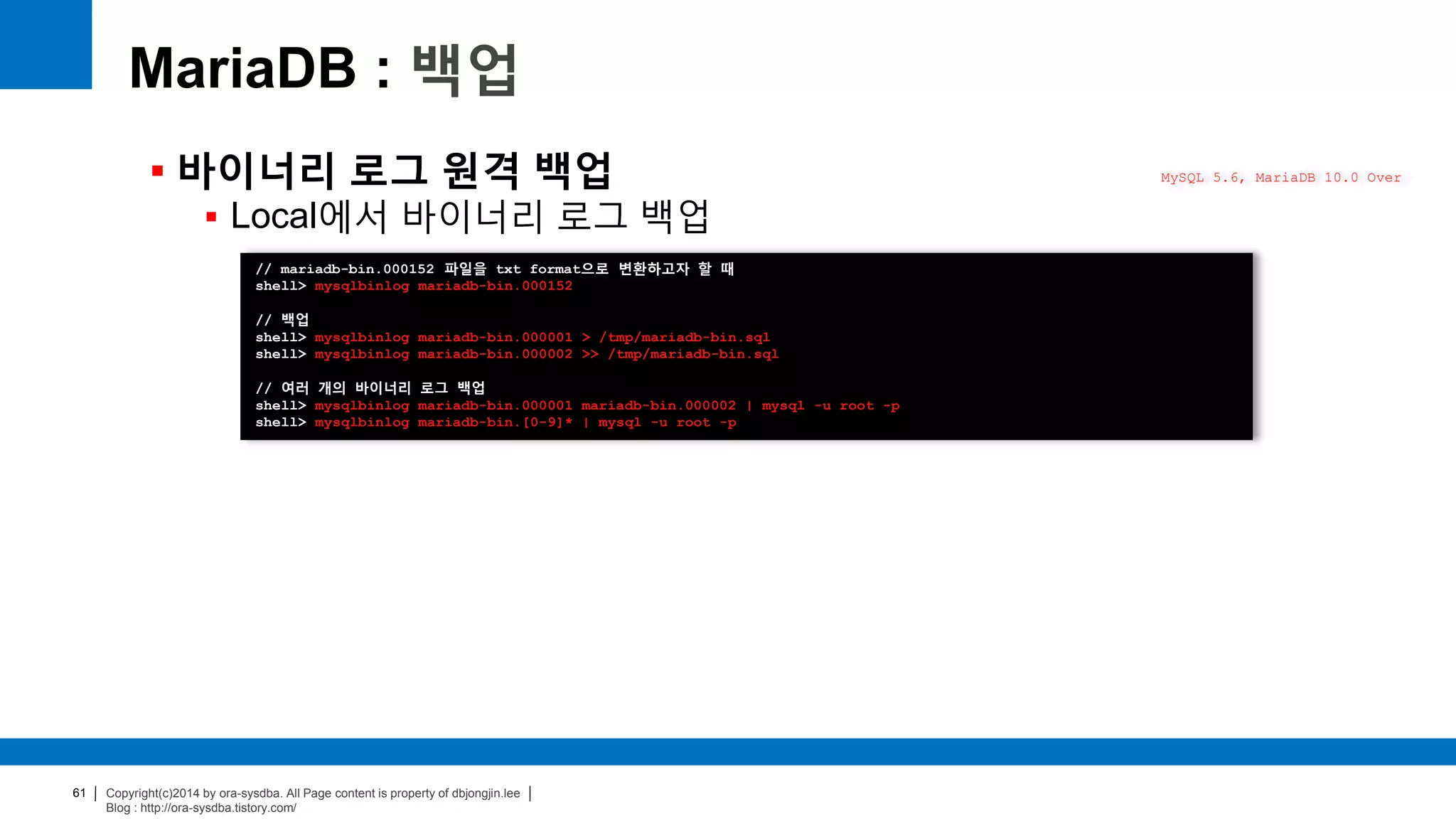 Copyright(c)2014 by ora-sysdba. All Page content is property of dbjongjin.lee
Blog : http://ora-sysdba.tistory.com/
61
MariaDB : 백업
 바이너리 로그 원격 백업
 Local에서 바이너리 로그 백업
MySQL 5.6, MariaDB 10.0 Over
// mariadb-bin.000152 파일을 txt format으로 변환하고자 할 때
shell> mysqlbinlog mariadb-bin.000152
// 백업
shell> mysqlbinlog mariadb-bin.000001 > /tmp/mariadb-bin.sql
shell> mysqlbinlog mariadb-bin.000002 >> /tmp/mariadb-bin.sql
// 여러 개의 바이너리 로그 백업
shell> mysqlbinlog mariadb-bin.000001 mariadb-bin.000002 | mysql -u root -p
shell> mysqlbinlog mariadb-bin.[0-9]* | mysql -u root -p
 