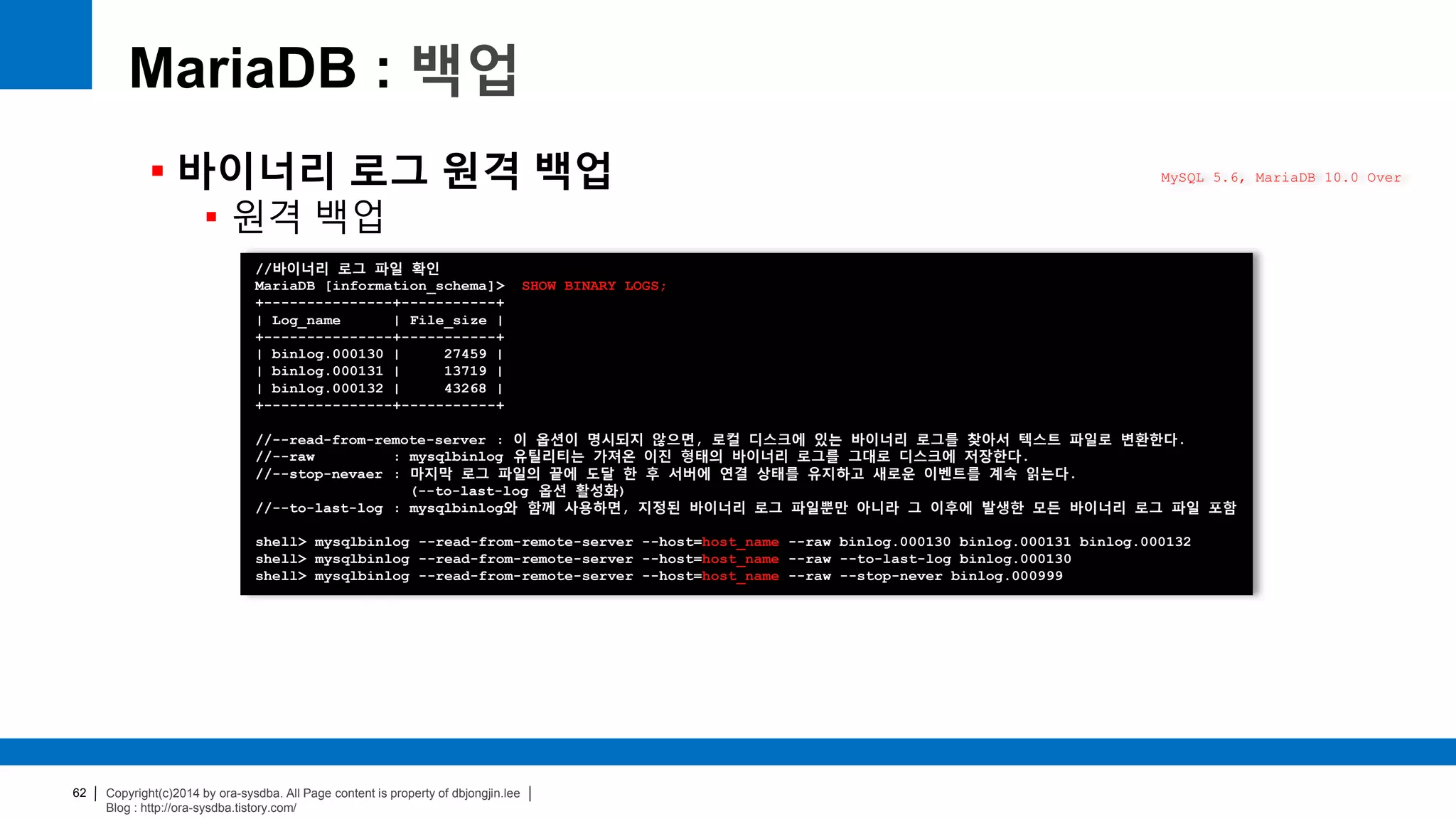 Copyright(c)2014 by ora-sysdba. All Page content is property of dbjongjin.lee
Blog : http://ora-sysdba.tistory.com/
62
MariaDB : 백업
 바이너리 로그 원격 백업
 원격 백업
MySQL 5.6, MariaDB 10.0 Over
//바이너리 로그 파일 확인
MariaDB [information_schema]> SHOW BINARY LOGS;
+---------------+-----------+
| Log_name | File_size |
+---------------+-----------+
| binlog.000130 | 27459 |
| binlog.000131 | 13719 |
| binlog.000132 | 43268 |
+---------------+-----------+
//--read-from-remote-server : 이 옵션이 명시되지 않으면, 로컬 디스크에 있는 바이너리 로그를 찾아서 텍스트 파일로 변환한다.
//--raw : mysqlbinlog 유틸리티는 가져온 이진 형태의 바이너리 로그를 그대로 디스크에 저장한다.
//--stop-nevaer : 마지막 로그 파일의 끝에 도달 한 후 서버에 연결 상태를 유지하고 새로운 이벤트를 계속 읽는다.
(--to-last-log 옵션 활성화)
//--to-last-log : mysqlbinlog와 함께 사용하면, 지정된 바이너리 로그 파일뿐만 아니라 그 이후에 발생한 모든 바이너리 로그 파일 포함
shell> mysqlbinlog --read-from-remote-server --host=host_name --raw binlog.000130 binlog.000131 binlog.000132
shell> mysqlbinlog --read-from-remote-server --host=host_name --raw --to-last-log binlog.000130
shell> mysqlbinlog --read-from-remote-server --host=host_name --raw --stop-never binlog.000999
 