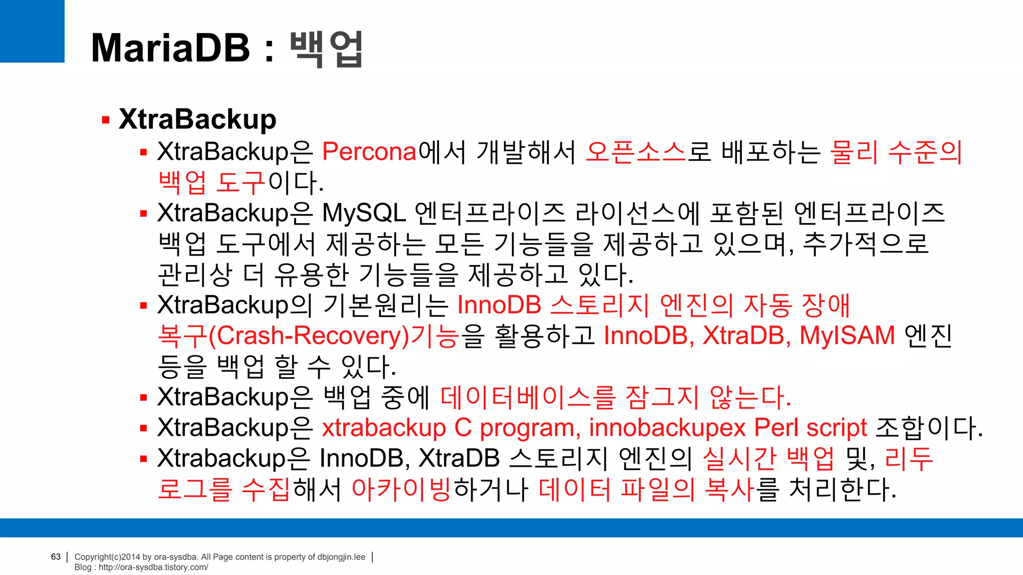 Copyright(c)2014 by ora-sysdba. All Page content is property of dbjongjin.lee
Blog : http://ora-sysdba.tistory.com/
63
MariaDB : 백업
 XtraBackup
 XtraBackup은 Percona에서 개발해서 오픈소스로 배포하는 물리 수준의
백업 도구이다.
 XtraBackup은 MySQL 엔터프라이즈 라이선스에 포함된 엔터프라이즈
백업 도구에서 제공하는 모든 기능들을 제공하고 있으며, 추가적으로
관리상 더 유용한 기능들을 제공하고 있다.
 XtraBackup의 기본원리는 InnoDB 스토리지 엔진의 자동 장애
복구(Crash-Recovery)기능을 활용하고 InnoDB, XtraDB, MyISAM 엔진
등을 백업 할 수 있다.
 XtraBackup은 백업 중에 데이터베이스를 잠그지 않는다.
 XtraBackup은 xtrabackup C program, innobackupex Perl script 조합이다.
 Xtrabackup은 InnoDB, XtraDB 스토리지 엔진의 실시간 백업 및, 리두
로그를 수집해서 아카이빙하거나 데이터 파일의 복사를 처리한다.
 