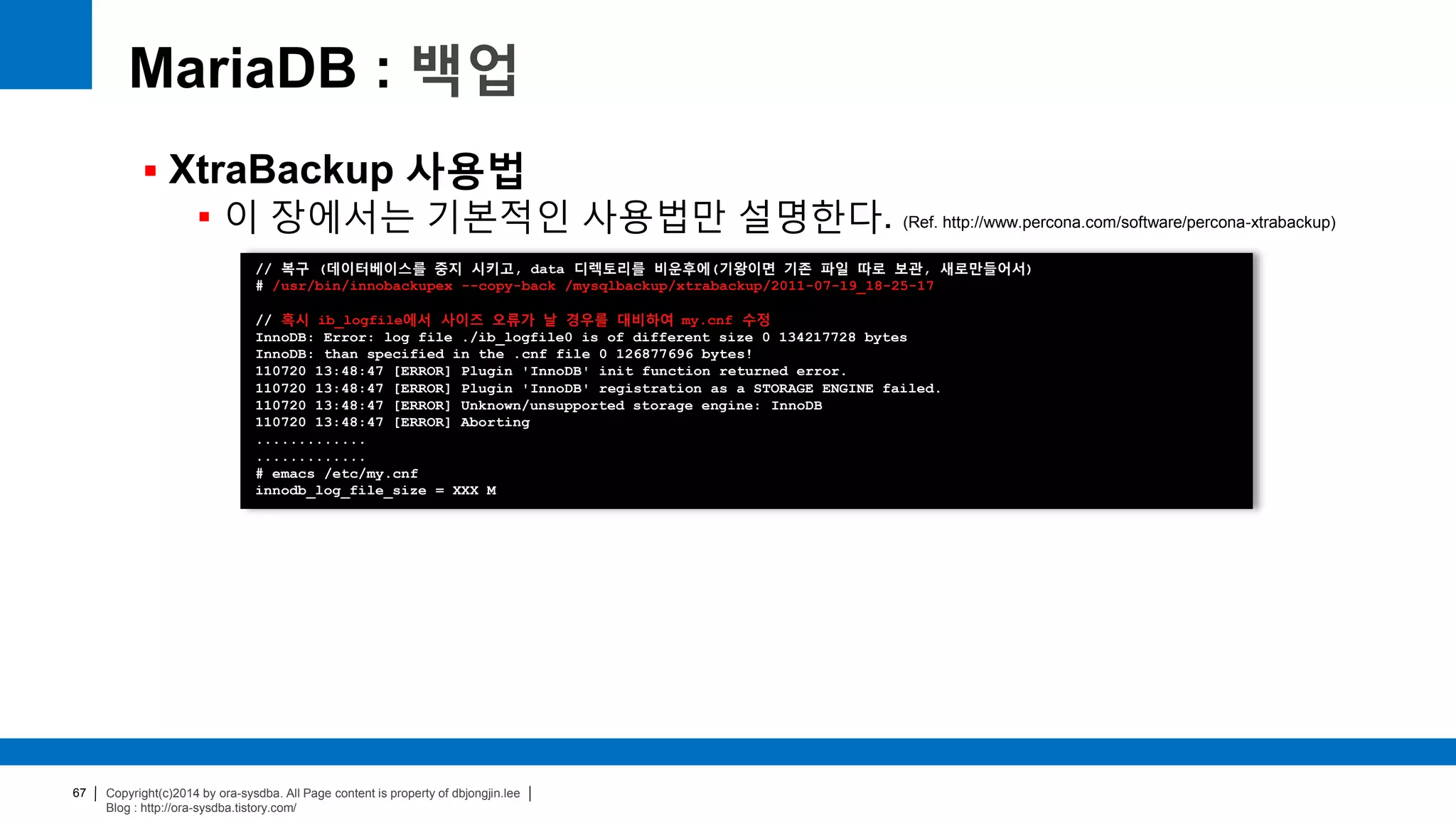 Copyright(c)2014 by ora-sysdba. All Page content is property of dbjongjin.lee
Blog : http://ora-sysdba.tistory.com/
67
MariaDB : 백업
 XtraBackup 사용법
 이 장에서는 기본적인 사용법만 설명한다. (Ref. http://www.percona.com/software/percona-xtrabackup)
// 복구 (데이터베이스를 중지 시키고, data 디렉토리를 비운후에(기왕이면 기존 파일 따로 보관, 새로만들어서)
# /usr/bin/innobackupex --copy-back /mysqlbackup/xtrabackup/2011-07-19_18-25-17
// 혹시 ib_logfile에서 사이즈 오류가 날 경우를 대비하여 my.cnf 수정
InnoDB: Error: log file ./ib_logfile0 is of different size 0 134217728 bytes
InnoDB: than specified in the .cnf file 0 126877696 bytes!
110720 13:48:47 [ERROR] Plugin 'InnoDB' init function returned error.
110720 13:48:47 [ERROR] Plugin 'InnoDB' registration as a STORAGE ENGINE failed.
110720 13:48:47 [ERROR] Unknown/unsupported storage engine: InnoDB
110720 13:48:47 [ERROR] Aborting
.............
.............
# emacs /etc/my.cnf
innodb_log_file_size = XXX M
 