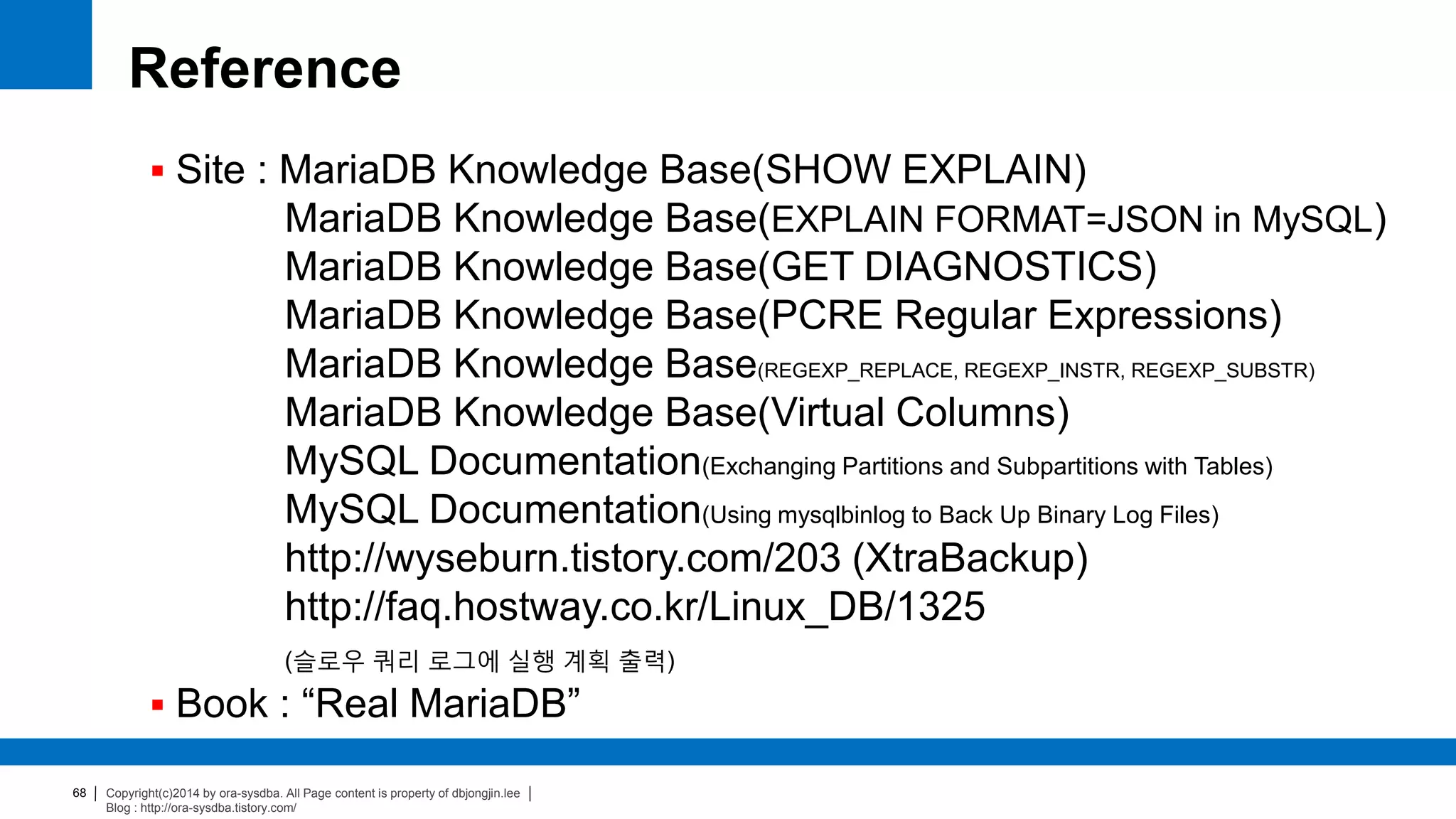 Copyright(c)2014 by ora-sysdba. All Page content is property of dbjongjin.lee
Blog : http://ora-sysdba.tistory.com/
68
Reference
 Site : MariaDB Knowledge Base(SHOW EXPLAIN)
MariaDB Knowledge Base(EXPLAIN FORMAT=JSON in MySQL)
MariaDB Knowledge Base(GET DIAGNOSTICS)
MariaDB Knowledge Base(PCRE Regular Expressions)
MariaDB Knowledge Base(REGEXP_REPLACE, REGEXP_INSTR, REGEXP_SUBSTR)
MariaDB Knowledge Base(Virtual Columns)
MySQL Documentation(Exchanging Partitions and Subpartitions with Tables)
MySQL Documentation(Using mysqlbinlog to Back Up Binary Log Files)
http://wyseburn.tistory.com/203 (XtraBackup)
http://faq.hostway.co.kr/Linux_DB/1325
(슬로우 쿼리 로그에 실행 계획 출력)
 Book : “Real MariaDB”
 