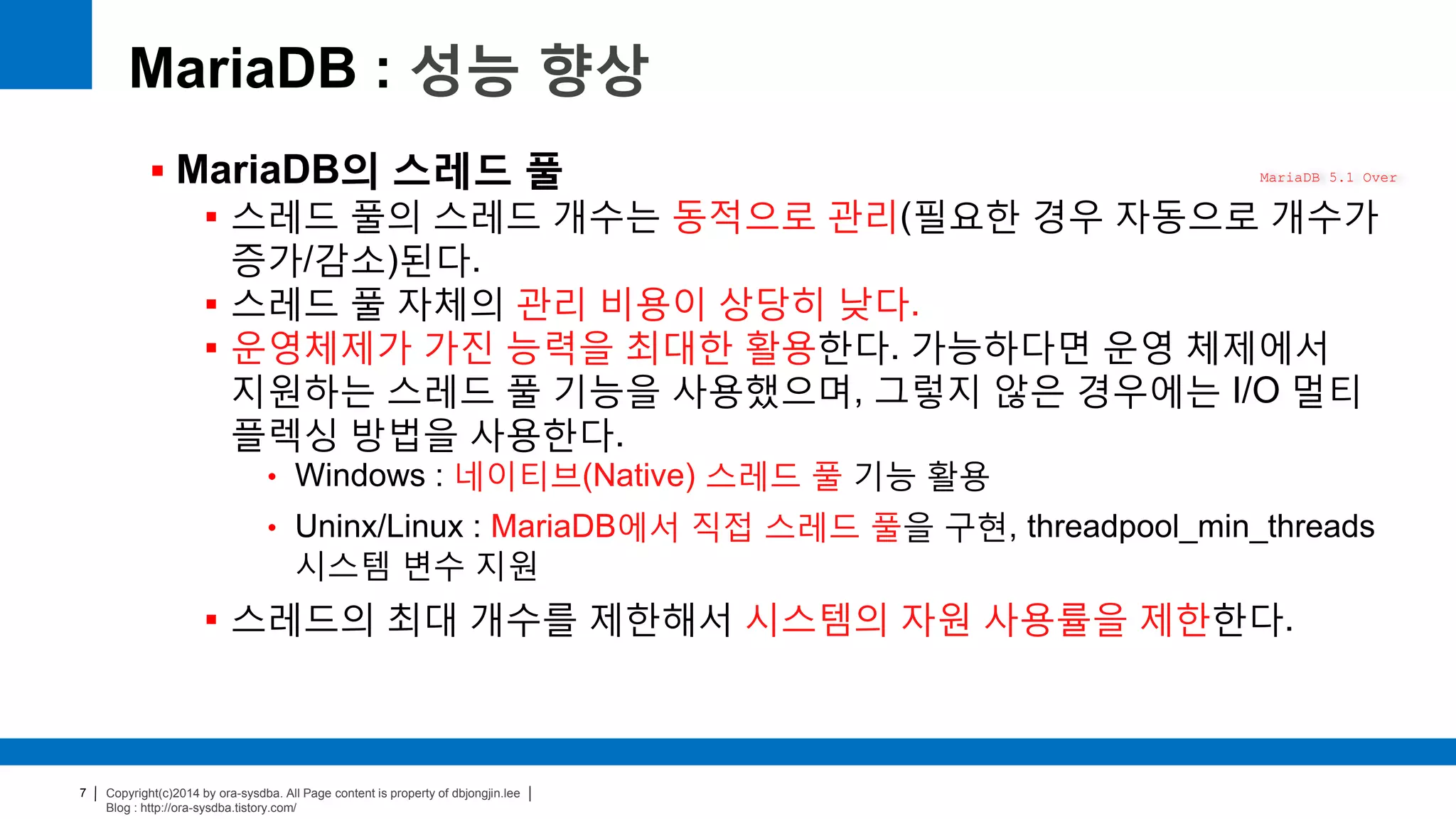 Copyright(c)2014 by ora-sysdba. All Page content is property of dbjongjin.lee
Blog : http://ora-sysdba.tistory.com/
7
MariaDB : 성능 향상
 MariaDB의 스레드 풀
 스레드 풀의 스레드 개수는 동적으로 관리(필요한 경우 자동으로 개수가
증가/감소)된다.
 스레드 풀 자체의 관리 비용이 상당히 낮다.
 운영체제가 가진 능력을 최대한 활용한다. 가능하다면 운영 체제에서
지원하는 스레드 풀 기능을 사용했으며, 그렇지 않은 경우에는 I/O 멀티
플렉싱 방법을 사용한다.
• Windows : 네이티브(Native) 스레드 풀 기능 활용
• Uninx/Linux : MariaDB에서 직접 스레드 풀을 구현, threadpool_min_threads
시스템 변수 지원
 스레드의 최대 개수를 제한해서 시스템의 자원 사용률을 제한한다.
MariaDB 5.1 Over
 