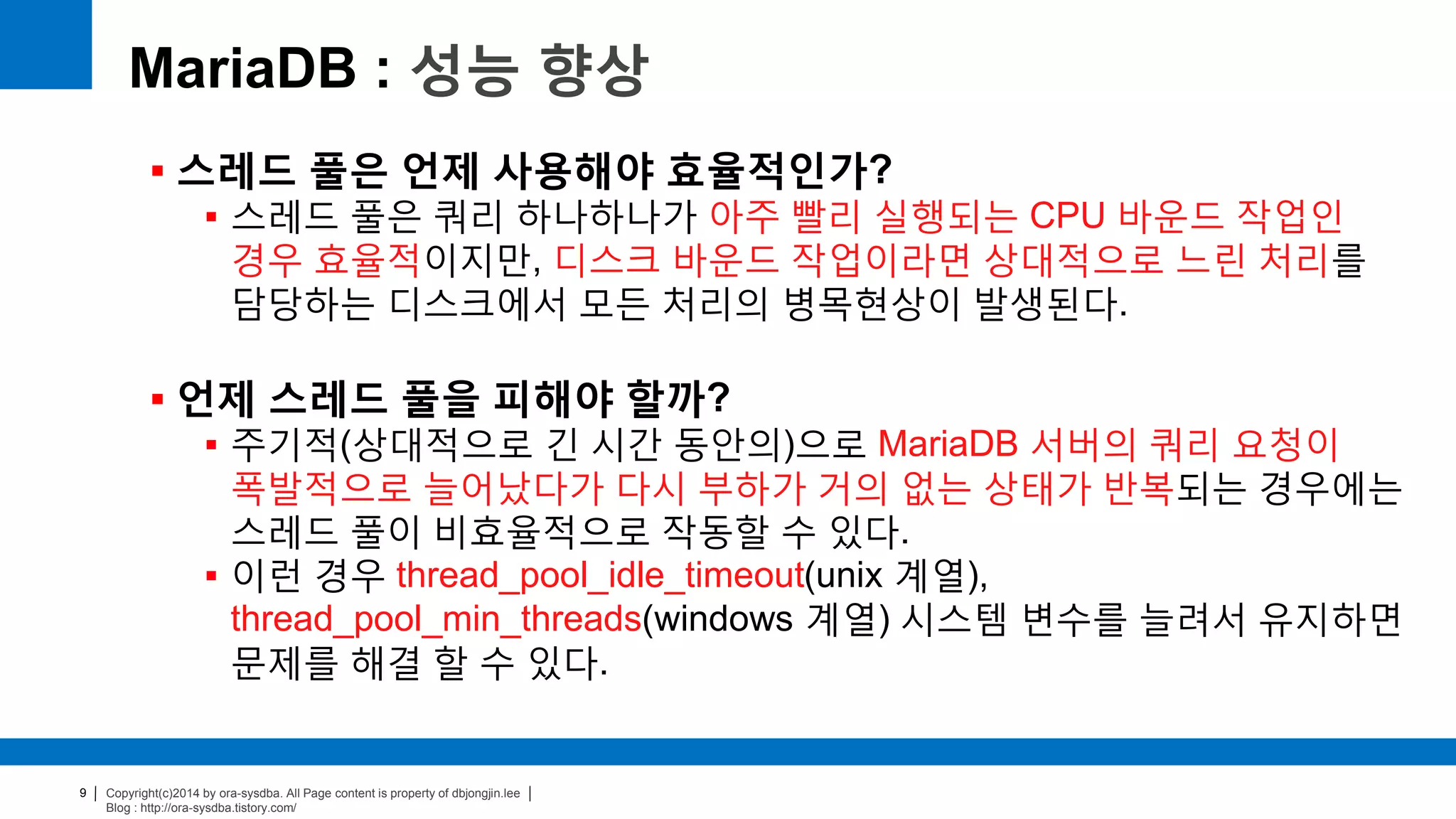 Copyright(c)2014 by ora-sysdba. All Page content is property of dbjongjin.lee
Blog : http://ora-sysdba.tistory.com/
9
MariaDB : 성능 향상
 스레드 풀은 언제 사용해야 효율적인가?
 스레드 풀은 쿼리 하나하나가 아주 빨리 실행되는 CPU 바운드 작업인
경우 효율적이지만, 디스크 바운드 작업이라면 상대적으로 느린 처리를
담당하는 디스크에서 모든 처리의 병목현상이 발생된다.
 언제 스레드 풀을 피해야 할까?
 주기적(상대적으로 긴 시간 동안의)으로 MariaDB 서버의 쿼리 요청이
폭발적으로 늘어났다가 다시 부하가 거의 없는 상태가 반복되는 경우에는
스레드 풀이 비효율적으로 작동할 수 있다.
 이런 경우 thread_pool_idle_timeout(unix 계열),
thread_pool_min_threads(windows 계열) 시스템 변수를 늘려서 유지하면
문제를 해결 할 수 있다.
 
