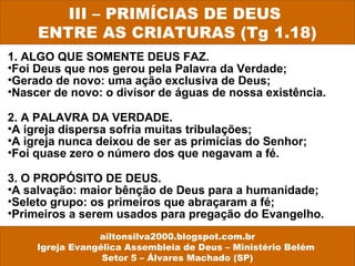 1. ALGO QUE SOMENTE DEUS FAZ.
•Foi Deus que nos gerou pela Palavra da Verdade;
•Gerado de novo: uma ação exclusiva de Deus;
•Nascer de novo: o divisor de águas de nossa existência.
2. A PALAVRA DA VERDADE.
•A igreja dispersa sofria muitas tribulações;
•A igreja nunca deixou de ser as primícias do Senhor;
•Foi quase zero o número dos que negavam a fé.
3. O PROPÓSITO DE DEUS.
•A salvação: maior bênção de Deus para a humanidade;
•Seleto grupo: os primeiros que abraçaram a fé;
•Primeiros a serem usados para pregação do Evangelho.
III – PRIMÍCIAS DE DEUS
ENTRE AS CRIATURAS (Tg 1.18)
ailtonsilva2000.blogspot.com.br
Igreja Evangélica Assembleia de Deus – Ministério Belém
Setor 5 – Álvares Machado (SP)
 