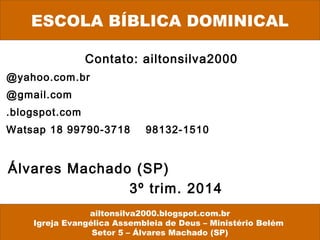 Contato: ailtonsilva2000
@yahoo.com.br
@gmail.com
.blogspot.com
Watsap 18 99790-3718 98132-1510
Álvares Machado (SP)
3º trim. 2014
ESCOLA BÍBLICA DOMINICAL
ailtonsilva2000.blogspot.com.br
Igreja Evangélica Assembleia de Deus – Ministério Belém
Setor 5 – Álvares Machado (SP)
 
