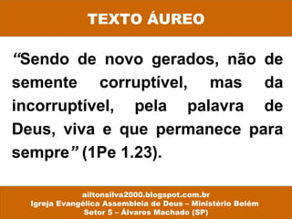 “Sendo de novo gerados, não de
semente corruptível, mas da
incorruptível, pela palavra de
Deus, viva e que permanece para
sempre” (1Pe 1.23).
ailtonsilva2000.blogspot.com.br
Igreja Evangélica Assembleia de Deus – Ministério Belém
Setor 5 – Álvares Machado (SP)
TEXTO ÁUREO
 