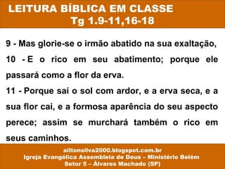 9 - Mas glorie-se o irmão abatido na sua exaltação,
10 - E o rico em seu abatimento; porque ele
passará como a flor da erva.
11 - Porque sai o sol com ardor, e a erva seca, e a
sua flor cai, e a formosa aparência do seu aspecto
perece; assim se murchará também o rico em
seus caminhos.
LEITURA BÍBLICA EM CLASSE
Tg 1.9-11,16-18
ailtonsilva2000.blogspot.com.br
Igreja Evangélica Assembleia de Deus – Ministério Belém
Setor 5 – Álvares Machado (SP)
 