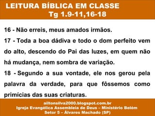 16 - Não erreis, meus amados irmãos.
17 - Toda a boa dádiva e todo o dom perfeito vem
do alto, descendo do Pai das luzes, em quem não
há mudança, nem sombra de variação.
18 - Segundo a sua vontade, ele nos gerou pela
palavra da verdade, para que fôssemos como
primícias das suas criaturas.
LEITURA BÍBLICA EM CLASSE
Tg 1.9-11,16-18
ailtonsilva2000.blogspot.com.br
Igreja Evangélica Assembleia de Deus – Ministério Belém
Setor 5 – Álvares Machado (SP)
 