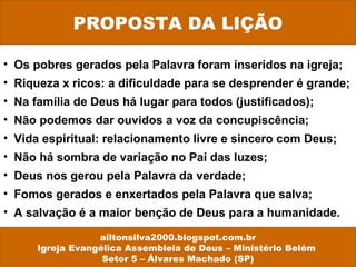 PROPOSTA DA LIÇÃO
ailtonsilva2000.blogspot.com.br
Igreja Evangélica Assembleia de Deus – Ministério Belém
Setor 5 – Álvares Machado (SP)
• Os pobres gerados pela Palavra foram inseridos na igreja;
• Riqueza x ricos: a dificuldade para se desprender é grande;
• Na família de Deus há lugar para todos (justificados);
• Não podemos dar ouvidos a voz da concupiscência;
• Vida espiritual: relacionamento livre e sincero com Deus;
• Não há sombra de variação no Pai das luzes;
• Deus nos gerou pela Palavra da verdade;
• Fomos gerados e enxertados pela Palavra que salva;
• A salvação é a maior benção de Deus para a humanidade.
 