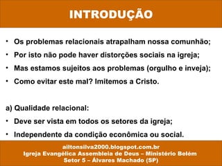 • Os problemas relacionais atrapalham nossa comunhão;
• Por isto não pode haver distorções sociais na igreja;
• Mas estamos sujeitos aos problemas (orgulho e inveja);
• Como evitar este mal? Imitemos a Cristo.
a) Qualidade relacional:
• Deve ser vista em todos os setores da igreja;
• Independente da condição econômica ou social.
ailtonsilva2000.blogspot.com.br
Igreja Evangélica Assembleia de Deus – Ministério Belém
Setor 5 – Álvares Machado (SP)
INTRODUÇÃO
 