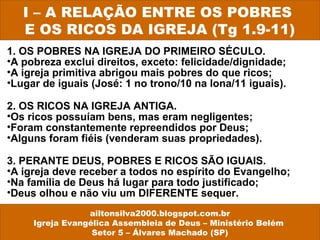 1. OS POBRES NA IGREJA DO PRIMEIRO SÉCULO.
•A pobreza exclui direitos, exceto: felicidade/dignidade;
•A igreja primitiva abrigou mais pobres do que ricos;
•Lugar de iguais (José: 1 no trono/10 na lona/11 iguais).
2. OS RICOS NA IGREJA ANTIGA.
•Os ricos possuíam bens, mas eram negligentes;
•Foram constantemente repreendidos por Deus;
•Alguns foram fiéis (venderam suas propriedades).
3. PERANTE DEUS, POBRES E RICOS SÃO IGUAIS.
•A igreja deve receber a todos no espírito do Evangelho;
•Na família de Deus há lugar para todo justificado;
•Deus olhou e não viu um DIFERENTE sequer.
I – A RELAÇÃO ENTRE OS POBRES
E OS RICOS DA IGREJA (Tg 1.9-11)
ailtonsilva2000.blogspot.com.br
Igreja Evangélica Assembleia de Deus – Ministério Belém
Setor 5 – Álvares Machado (SP)
 