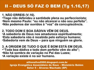 1. NÃO ERREIS (V.16).
•Tiago não defendeu a santidade plena ou perfeccionista;
•Nem mesmo Paulo: “eu não alcancei e não sou perfeito”.
•Não podemos dar ouvidos à “voz” da concupiscência.
2. TODO DOM E BOA DÁDIVA VÊM DE DEUS.
•A sabedoria de Deus nos amadurece espiritualmente;
•Esta sabedoria não é recebida pelo esforço humano;
•Sabedoria vem de Deus – para que ninguém se glorie.
3. A ORIGEM DE TUDO O QUE É BOM ESTÁ EM DEUS.
•“Toda boa dádiva e todo dom perfeito vêm do alto”;
•Não há sombra de variação no Pai das Luzes;
•A variação existe é no ser humano.
II – DEUS SÓ FAZ O BEM (Tg 1.16,17)
ailtonsilva2000.blogspot.com.br
Igreja Evangélica Assembleia de Deus – Ministério Belém
Setor 5 – Álvares Machado (SP)
 