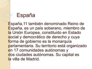España
España,11 también denominado Reino de
España, es un país soberano, miembro de
la Unión Europea, constituido en Estado
social y democrático de derecho y cuya
forma de gobierno es la monarquía
parlamentaria. Su territorio está organizado
en 17 comunidades autónomas y
dos ciudades autónomas. Su capital es
la villa de Madrid.
 