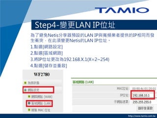 http://www.tamio.com.tw
Step4-變更LAN IP位址
為了避免Netis分享器預設的LAN IP與寬頻業者提供的IP相同而發
生衝突，在此須變更Netis的LAN IP位址。
1.點選[網路設定]
2.點選[區域網路]
3.將IP位址更改為192.168.X.1(X=2~254)
4.點選[儲存並重啟]
 