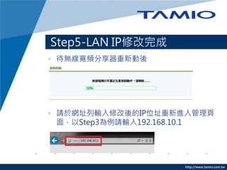 http://www.tamio.com.tw
Step5-LAN IP修改完成
• 待無線寬頻分享器重新動後
• 請於網址列輸入修改後的IP位址重新進入管理頁
面，以Step3為例請輸入192.168.10.1
Amino maxAmino maxAmino max
 