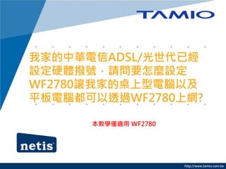 http://www.tamio.com.tw
我家的中華電信ADSL/光世代已經
設定硬體撥號，請問要怎麼設定
WF2780讓我家的桌上型電腦以及
平板電腦都可以透過WF2780上網?
本教學僅適用 WF2780
 