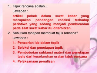 1. Tajuk rencana adalah... 
Jawaban : 
artikel pokok dalam surat kabar yang 
merupakan pandangan redaksi terhadap 
peristiwa yang sedang menjadi pembicaraan 
pada saat surat kabar itu diterbitkan. 
2. Sebutkan tahapan membuat tajuk rencana? 
Jawaban : 
1. Pencarian ide dalam topik 
2. Seleksi dan penetapan topik 
3. Pembobotan subtansi materi dan penetapan 
tesis dari keseluruhan uraian tajuk rencana 
4. Pelaksanaan penulisan 

