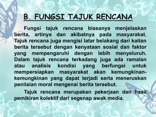 B. FUNGSI TAJUK RENCANA 
Fungsi tajuk rencana biasanya menjelaskan 
berita, artinya dan akibatnya pada masyarakat. 
Tajuk rencana juga mengisi latar belakang dari kaitan 
berita tersebut dengan kenyataan sosial dan faktor 
yang mempengaruhi dengan lebih menyeluruh. 
Dalam tajuk rencana terkadang juga ada ramalan 
atau analisis kondisi yang berfungsi untuk 
mempersiapkan masyarakat akan kemungkinan-kemungkinan 
yang dapat terjadi serta meneruskan 
penilaian moral mengenai berita tersebut. 
Tajuk rencana merupakan pekerjaan dan hasil 
pemikiran kolektif dari segenap awak media. 
 