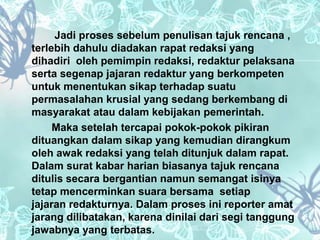 Jadi proses sebelum penulisan tajuk rencana , 
terlebih dahulu diadakan rapat redaksi yang 
dihadiri oleh pemimpin redaksi, redaktur pelaksana 
serta segenap jajaran redaktur yang berkompeten 
untuk menentukan sikap terhadap suatu 
permasalahan krusial yang sedang berkembang di 
masyarakat atau dalam kebijakan pemerintah. 
Maka setelah tercapai pokok-pokok pikiran 
dituangkan dalam sikap yang kemudian dirangkum 
oleh awak redaksi yang telah ditunjuk dalam rapat. 
Dalam surat kabar harian biasanya tajuk rencana 
ditulis secara bergantian namun semangat isinya 
tetap mencerminkan suara bersama setiap 
jajaran redakturnya. Dalam proses ini reporter amat 
jarang dilibatakan, karena dinilai dari segi tanggung 
jawabnya yang terbatas. 
 