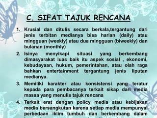 C. SIFAT TAJUK RENCANA 
1. Krusial dan ditulis secara berkala,tergantung dari 
jenis terbitan medianya bisa harian (daily) atau 
mingguan (weekly) atau dua mingguan (biweekly) dan 
bulanan (monthly) 
2. Isinya menyikapi situasi yang berkembang 
dimasyarakat luas baik itu aspek sosial , ekonomi, 
kebudayaan, hukum, pemerintahan, atau olah raga 
bahkan entertainment tergantung jenis liputan 
medianya. 
3. Memiliki karakter atau konsistensi yang teratur 
kepada para pembacanya terkait sikap dari media 
massa yang menulis tajuk rencana 
4. Terkait erat dengan policy media atau kebijakan 
media bersangkutan karena setiap media mempunyai 
perbedaan iklim tumbuh dan berkembang dalam 
kepentingan yang menaungi media tersebut. 
 