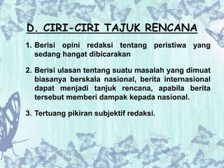 D. CIRI-CIRI TAJUK RENCANA 
1. Berisi opini redaksi tentang peristiwa yang 
sedang hangat dibicarakan 
2. Berisi ulasan tentang suatu masalah yang dimuat 
biasanya berskala nasional, berita internasional 
dapat menjadi tanjuk rencana, apabila berita 
tersebut memberi dampak kepada nasional. 
3. Tertuang pikiran subjektif redaksi. 
 