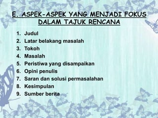 E. ASPEK-ASPEK YANG MENJADI FOKUS 
DALAM TAJUK RENCANA 
1. Judul 
2. Latar belakang masalah 
3. Tokoh 
4. Masalah 
5. Peristiwa yang disampaikan 
6. Opini penulis 
7. Saran dan solusi permasalahan 
8. Kesimpulan 
9. Sumber berita 
 