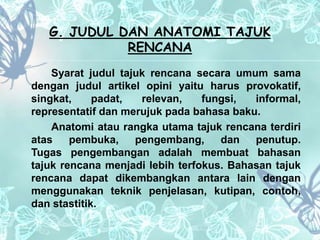 G. JUDUL DAN ANATOMI TAJUK 
RENCANA 
Syarat judul tajuk rencana secara umum sama 
dengan judul artikel opini yaitu harus provokatif, 
singkat, padat, relevan, fungsi, informal, 
representatif dan merujuk pada bahasa baku. 
Anatomi atau rangka utama tajuk rencana terdiri 
atas pembuka, pengembang, dan penutup. 
Tugas pengembangan adalah membuat bahasan 
tajuk rencana menjadi lebih terfokus. Bahasan tajuk 
rencana dapat dikembangkan antara lain dengan 
menggunakan teknik penjelasan, kutipan, contoh, 
dan stastitik. 
 