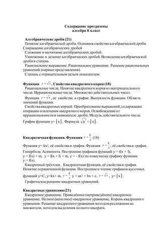 Содержание программы
алгебра 8 класс
Алгебраическиедроби (21)
Понятие алгебраическойдроби. Основноесвойствоалгебраическойдроби.
Сокращение алгебраических дробей
Сложение и вычитание алгебраических дробей.
Умножение и деление алгебраических дробей. Возведениеалгебраической
дробив степень
Рациональное выражение. Рациональноеуравнение. Решение рациональных
уравнений (первые представления).
Степень с отрицательным целым показателем.
Функция ху  . Свойства квадратногокорня(18)
Рациональные числа. Понятие квадратного корня из неотрицательного
числа. Иррациональныечисла. Множество действительных чисел.
Функция xy  , ее свойства и график. Выпуклость функции. Область
значений функции.
Свойстваквадратных корней. Преобразованиевыражений, содержащих
операцию извлечения квадратного корня. Освобождениеот
иррациональностив знаменателе дроби. Модуль действительного числа.
График функции у=│х│. Формула х
2
=│х│.
Квадратичнаяфункция. Функция x
k
у  (18)
Функция у= kx2, её свойстваи график. Функция x
k
у  , её свойстваи график.
Гипербола. Асимптота. Построениеграфиков функций y = f(x + l),
y = f(x) + m, y = f(x + l) + m, y = - f(x) по известномуграфику функции
y = f(x).
Квадратныйтрёхчлен. Квадратичная функция, её свойстваи график.
Понятие ограниченнойфункции. Построениеи чтение графиков кусочных
функций у=С, у=kх+ m, x
k
у  y = ax2 + bx + c, xy  , у=│х│.
Графическоерешение квадратных уравнений.
Квадратные уравнения(21)
Квадратноеуравнение. Приведённое (неприведённое) квадратное
уравнение. Полное (неполное) квадратное уравнение. Корень квадратного
уравнения. Решение квадратного уравнения методом разложения на
множители, методом выделения полного квадрата.
 