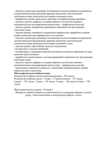 - обучить схемам рассуждений, составлениюи использованиюалгоритмов и
алгоритмическихпредписаний;приемам аналитико-синтетической
деятельностипри доказательстветеории и решении задач.
- выработать умение выполнять действия с алгебраическимидробями.
- научить строить графики, сознавать важность их использования в
математическом моделированиинового вида – графическихмоделей.
- научить решать квадратные уравнения и применять их при решении
текстовых задач.
- научить решать линейные и квадратные неравенства- выработать умения
решать рациональныенеравенства и их системы
- обучить схемам рассуждений, составлениюи использованиюалгоритмов и
алгоритмическихпредписаний;приемам аналитико-синтетической
деятельностипри доказательстветеории и решении задач.
- научить решать простейшие задачив координатах.
-познакомить с видами движений.
- познакомить с теоремами синусов и косинусов и научить применять их при
решении треугольников.
- выработать умение решать системы уравнений и применять их при решении
текстовых задач.
- научить строить графики, сознавать важность их использования в
математическом моделированиинового вида – графическихмоделей.
- продолжить знакомить учащихся с элементами комбинаторики, теории
вероятностейи статистики.
Место предмета вучебном плане:
Количество учебныхчасов на базовыйуровень – 875 часов
Количество учебныхчасов – 5 класс - 5 часов в неделю – 175 часов,
6 класс – 175 часов , 7 класс – 175 часов , 8 класс – 180 часов, 9 класс – 170
часов
Продолжительность урока – 45 минут.
Контроль знаний учащихся осуществляется в следующих формах: устный
опрос, самостоятельные и контрольные работы, тесты.
 