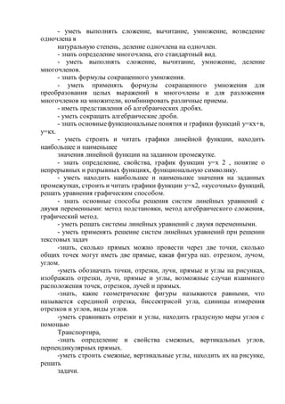 - уметь выполнять сложение, вычитание, умножение, возведение
одночлена в
натуральную степень, деление одночлена на одночлен.
- знать определение многочлена, его стандартный вид.
- уметь выполнять сложение, вычитание, умножение, деление
многочленов.
- знать формулы сокращенного умножения.
- уметь применять формулы сокращенного умножения для
преобразования целых выражений в многочлены и для разложения
многочленов на множители, комбинировать различные приемы.
- иметь представления об алгебраических дробях.
- уметь сокращать алгебраические дроби.
- знать основныефункциональные понятия и графики функций у=кх+в,
у=кх.
- уметь строить и читать графики линейной функции, находить
наибольшее и наименьшее
значения линейной функции на заданном промежутке.
- знать определение, свойства, график функции у=х 2 , понятие о
непрерывных и разрывных функциях, функциональную символику.
- уметь находить наибольшее и наименьшее значения на заданных
промежутках, строить и читать графики функции у=х2, «кусочных» функций,
решать уравнения графическим способом.
- знать основные способы решения систем линейных уравнений с
двумя переменными: метод подстановки, метод алгебраического сложения,
графический метод.
- уметь решать системы линейных уравнений с двумя переменными.
- уметь применять решение систем линейных уравнений при решении
текстовых задач
-знать, сколько прямых можно провести через две точки, сколько
общих точек могут иметь две прямые, какая фигура наз. отрезком, лучом,
углом.
-уметь обозначать точки, отрезки, лучи, прямые и углы на рисунках,
изображать отрезки, лучи, прямые и углы, возможные случаи взаимного
расположения точек, отрезков, лучей и прямых.
-знать, какие геометрические фигуры называются равными, что
называется серединой отрезка, биссектрисой угла, единицы измерения
отрезков и углов, виды углов.
-уметь сравнивать отрезки и углы, находить градусную меры углов с
помощью
Транспортира,
-знать определение и свойства смежных, вертикальных углов,
перпендикулярных прямых.
-уметь строить смежные, вертикальные углы, находить их на рисунке,
решать
задачи.
 