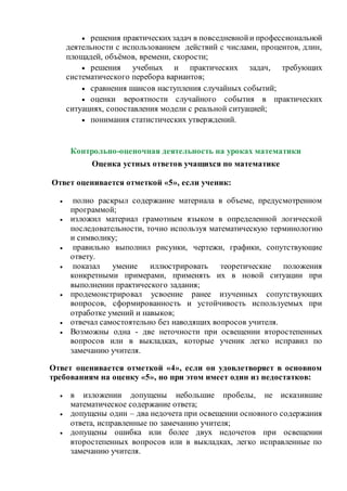  решения практическихзадач в повседневнойи профессиональной
деятельности с использованием действий с числами, процентов, длин,
площадей, объёмов, времени, скорости;
 решения учебных и практических задач, требующих
систематического перебора вариантов;
 сравнения шансов наступления случайных событий;
 оценки вероятности случайного события в практических
ситуациях, сопоставления модели с реальной ситуацией;
 понимания статистических утверждений.
Контрольно-оценочная деятельность на уроках математики
Оценка устных ответов учащихся по математике
Ответ оценивается отметкой «5», если ученик:
 полно раскрыл содержание материала в объеме, предусмотренном
программой;
 изложил материал грамотным языком в определенной логической
последовательности, точно используя математическую терминологию
и символику;
 правильно выполнил рисунки, чертежи, графики, сопутствующие
ответу.
 показал умение иллюстрировать теоретические положения
конкретными примерами, применять их в новой ситуации при
выполнении практического задания;
 продемонстрировал усвоение ранее изученных сопутствующих
вопросов, сформированность и устойчивость используемых при
отработке умений и навыков;
 отвечал самостоятельно без наводящих вопросов учителя.
 Возможны одна - две неточности при освещении второстепенных
вопросов или в выкладках, которые ученик легко исправил по
замечанию учителя.
Ответ оценивается отметкой «4», если он удовлетворяет в основном
требованиям на оценку «5», но при этом имеет один из недостатков:
 в изложении допущены небольшие пробелы, не исказившие
математическое содержание ответа;
 допущены один – два недочета при освещении основного содержания
ответа, исправленные по замечанию учителя;
 допущены ошибка или более двух недочетов при освещении
второстепенных вопросов или в выкладках, легко исправленные по
замечанию учителя.
 