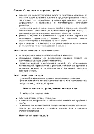 Отметка «3» ставится в следующих случаях:
 неполно или непоследовательно раскрыто содержание материала, но
показано общее понимание вопроса и продемонстрированы умения,
достаточные для дальнейшего усвоения программного материала
(определенные «Требованиями к математической подготовке
учащихся»);
 имелись затруднения или допущены ошибки в определении понятий,
использовании математической терминологии, чертежах, выкладках,
исправленные после нескольких наводящих вопросов учителя;
 ученик не справился с применением теории в новой ситуации при
выполнении практического задания, но выполнил задания
обязательного уровня сложности по данной теме;
 при изложении теоретического материала выявлена недостаточная
сформированность основных умений и навыков.
Отметка «2» ставится в следующих случаях:
 не раскрыто основное содержание учебного материала;
 обнаружено незнание или непонимание учеником большей или
наиболее важной части учебного материала;
 допущены ошибки в определении понятий, при использовании
математической терминологии, в рисунках, чертежах или графиках, в
выкладках, которые не исправлены после нескольких наводящих
вопросов учителя.
Отметка «1» ставится, если:
ученик обнаружилполное незнание и непонимание изучаемого
учебного материала или не смог ответить ни на один из поставленных
вопросов по изучаемому материалу
Оценка письменных работ учащихся по математике
Отметка «5» ставится, если:
 работа выполнена верно и полностью;
 в логических рассуждениях и обосновании решения нет пробелов и
ошибок;
 в решении нет математических ошибок (возможна одна неточность,
описка, не являющаяся следствием незнания или непонимания
учебного материала).
Отметка «4» ставится, если:
 