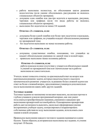 работа выполнена полностью, но обоснования шагов решения
недостаточны (если умение обосновывать рассуждения не являлось
специальным объектом проверки);
 допущена одна ошибка или два-три недочета в выкладках, рисунках,
чертежах или графиках (если эти виды работы не являлись
специальным объектом проверки);
 выполнено без недочетов не менее 3/4 заданий.
Отметка «3» ставится, если:
 допущены более одной ошибки или более трех недочетов в выкладках,
чертежах или графиках, но учащийся владеет обязательнымиумениями
по проверяемой теме;
 без недочетов выполнено не менее половины работы.
Отметка «2» ставится, если:
 допущены существенные ошибки, показавшие, что учащийся не
владеет обязательными умениями по данной теме в полной мере;
 правильно выполнено менее половины работы
Отметка «1» ставится, если:
работа показала полное отсутствие у учащегося обязательныхзнаний
и умений по проверяемойтеме или значительная часть работы
выполнена не самостоятельно.
Учитель может повысить отметку за оригинальныйответ на вопрос или
оригинальноерешение задачи, которыесвидетельствуюто высоком
математическом развитии учащегося;за решение более сложнойзадачи или
ответ на более сложныйвопрос, предложенныеучащемуся дополнительно
после выполнения им каких-либо других заданий.
Тестовые задания
Тестовыезадания по математике позволяютвыяснить, на сколько прочно и
глубоко учащиеся усвоили программныйматериал, как они умеют
пользоваться приобретённымизнаниями, умениямии навыками при
выполнении проверочнойтестовойработы. Одновременно проверочная
работа дает возможностьвыяснить, насколько сформированоумение
воспринимать учебную задачу, контролировать и корректировать
собственныедействия по ходу выполнения задания, использовать свои
знания в новой ситуации.
Правильное выполнение каждого тестового задания оценивается одним
баллом. Таким образом, еслиправильно выполнены все задания, то ученик
получает 10 баллов.
 