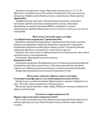 Делимость натуральных чисел. Признаки делимостина 2, 3, 5, 9, 10.
Простыеи составныечисла. Разложение натурального числа на простые
множители. Наибольший общий делитель и наименьшее общее кратное.
Дроби (40ч)
Арифметические действия с обыкновеннымидробями:сложение и
вычитание дробейс разнымизнаменателями (случаи, требующие
применения алгоритма отыскания НОК), умножение и деление
обыкновенныхдробей. Нахождение части от целого и целого по его частив
одинприём.
Начальные сведения курса алгебры
Алгебраические выражения. Уравнения(44ч)
Буквенные выражения (выражения с переменными).Числовоезначение
буквенного выражения. Равенство буквенных выражений. Упрощение
выражений, раскрытиескобок(простейшиеслучаи). Алгоритм решения
уравнения переносом слагаемых из однойчасти в другую.
Решение текстовых задач алгебраическим методом (выделение трех этапов
математического моделирования).
Отношения. Пропорциональность величин.
Координаты (8ч)
Координатная прямая. Изображениечиселточками координатнойпрямой.
Геометрическийсмыслмодуля числа. Числовыепромежутки: интервал,
отрезок, луч. Формула расстояниямежду точкамикоординатнойпрямой.
Декартовы координаты на плоскости;координаты точки.
Начальные понятия и факты курса геометрии
Геометрические фигуры и тела, симметрияна плоскости(12ч)
Центральная и осевая симметрия. Параллельность прямых. Окружность и
круг. Число ∏. Длина окружности. Площадь круга.
Наглядные представления о шаре, сфере. Формулы площади поверхности
сферы и объёмашара.
Элементы теории вероятностей
Первые представленияо вероятности (6ч)
Число всех возможныхисходов, правило произведения.Благоприятныеи
неблагоприятныеисходы. Подсчётвероятностисобытия в простейших
случаях.
 
