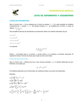 Facultad de Contaduría y Administración. UNAM Leyes de exponentes y logaritmos Autor: Dr. José Manuel Becerra Espinosa 
x × x × x ××× x = x 
 
1 
MATEMÁTICAS BÁSICAS 
LEYES DE EXPONENTES Y LOGARITMOS 
LEYES DE EXPONENTES 
Sea un número real x . Si se multiplica por sí mismo se obtiene x × x . Si a este resultado se multiplica 
nuevamente por x resulta x × x × x . De manera sucesiva, si x se multiplica por si misma n veces, se 
obtiene: x × x × x × ×× x 
 
n veces 
Para simplificar este tipo de expresiones se acostumbra utilizar una notación abreviada, tal que: 
5 
4 
3 
2 
× = 
x x x 
× × = 
x x x x 
× × × = 
x x x x x 
× × × × = 
x x x x x x 
y en general: 
n 
n veces 
Donde x es llamada base y el número n escrito arriba y a su derecha, es llamado exponente. El 
exponente indica el número de veces que la base se toma como factor. 
Primera ley de los exponentes 
Sea un número real x diferente de cero y dos números naturales n y m también diferentes de cero. 
Entonces, se cumple que: 
n m n m x x x 
× = + 
Al multiplicar potencias con la misma base, se mantiene la base y se suman los exponentes. 
Ejemplos. 
1) ( x 3 )( + 
x 2 ) = x 3 2 = x 5 2) ( 4a 2 )( 5a 6 ) = 20a 
8 
3) ( 2k 4 )( - k 2 )( 5k 7 ) = -10k 
13 
( )  
3 
3 2 6 
3 4 4) 8  
ab a b = a b 4 
 
 
5) 
1 
48 
1 
8 
 
 
 
 
 
- 3 5 6 4 9 10 9 10 
5 
240 
12 
4 
6 
5 
q p q p q q p q p - = - =  
 
 
 
 
 
 
