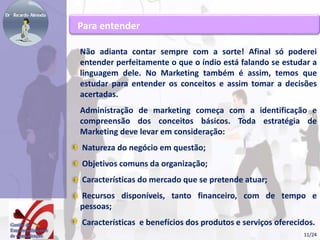 Para entender 
Não adianta contar sempre com a sorte! Afinal só poderei 
entender perfeitamente o que o índio está falando se estudar a 
linguagem dele. No Marketing também é assim, temos que 
estudar para entender os conceitos e assim tomar a decisões 
acertadas. 
Administração de marketing começa com a identificação e 
compreensão dos conceitos básicos. Toda estratégia de 
Marketing deve levar em consideração: 
Natureza do negócio em questão; 
Objetivos comuns da organização; 
Características do mercado que se pretende atuar; 
Recursos disponíveis, tanto financeiro, com de tempo e 
pessoas; 
Características e benefícios dos produtos e serviços oferecidos. 
11/24 
 