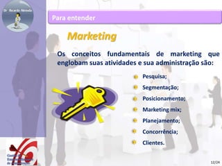 Marketing 
Os conceitos fundamentais de marketing que 
englobam suas atividades e sua administração são: 
Pesquisa; 
Segmentação; 
Posicionamento; 
Marketing mix; 
Planejamento; 
Concorrência; 
Clientes. 
Para entender 
12/24 
 