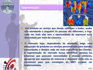 Segmentação 
Um produto ou serviço que deseje satisfazer a todos, acaba 
não atendendo a ninguém! As pessoas são diferentes, e hoje 
cada vez mais elas tem a oportunidade de expressar essa 
diversidade por meio do consumo. 
O mercado hoje, dependendo da atividade, exige uma 
adequação de produtos ou serviços personalizada para atender 
necessidades e desejos cada vez mais específicos dos clientes. 
A segmentação do mercado busca identificar pessoas ou 
empresas que possuam necessidades e desejos similares, 
agrupá-las por aspectos de interesse e descobrir onde elas se 
encontram para que estratégias de MKT possam ser 
implementadas. 
14/24 
 