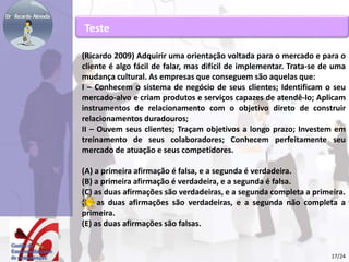 Teste 
(Ricardo 2009) Adquirir uma orientação voltada para o mercado e para o 
cliente é algo fácil de falar, mas difícil de implementar. Trata-se de uma 
mudança cultural. As empresas que conseguem são aquelas que: 
I – Conhecem o sistema de negócio de seus clientes; Identificam o seu 
mercado-alvo e criam produtos e serviços capazes de atendê-lo; Aplicam 
instrumentos de relacionamento com o objetivo direto de construir 
relacionamentos duradouros; 
II – Ouvem seus clientes; Traçam objetivos a longo prazo; Investem em 
treinamento de seus colaboradores; Conhecem perfeitamente seu 
mercado de atuação e seus competidores. 
(A) a primeira afirmação é falsa, e a segunda é verdadeira. 
(B) a primeira afirmação é verdadeira, e a segunda é falsa. 
(C) as duas afirmações são verdadeiras, e a segunda completa a primeira. 
(D) as duas afirmações são verdadeiras, e a segunda não completa a 
primeira. 
(E) as duas afirmações são falsas. 
17/24 
 