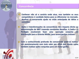 Concorrência 
Conhecer não só o cenário onde atua, mas também os seus 
competidores é condição básica para se diferenciar no mercado. 
Analisar o concorrente ajuda na visão antecipada de idéias e 
conceitos. 
Ações e transformações da concorrência têm impacto direto na 
administração de MKT trazendo constantes desafios. A Sadia e a 
Perdigão resolveram fazer uma operação conjunta em 
distribuição para o Oriente Médio, para terem ganhos mútuos. 
Com o conhecimento profundo do concorrente pode-se realizar 
um posicionamento com mais valor aos olhos dos cliente como 
também realizar ações conjuntas para um maior ganho. 
22/24 
 