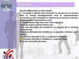 (Ricardo 2008) Analise as frases abaixo: 
I – A inovação é definida pela introdução no mercado de um produto 
(bem ou serviço) tecnologicamente novo ou substancialmente 
aprimorado ou pela introdução na empresa de um processo produtivo 
tecnologicamente aprimorado ou novo. 
II – Inovar é pensar algo novo; criar é fazer algo novo. 
Depois de analisar podemos afirmar que: 
(A) as duas afirmações são verdadeiras, e a segunda não se relaciona 
com a primeira. 
(B) as duas afirmações são verdadeiras, e a segunda se relaciona com a 
primeira. 
(C) a primeira afirmação é falsa, e a segunda é verdadeira. 
(D) a primeira afirmação é verdadeira, e a segunda é falsa. 
(E) as duas afirmações são falsas. 
24/24 
