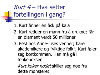 Kurt 4 – Hva setter 
fortellingen i gang? 
1. Kurt finner en fisk på kaia 
2. Kurt redder en mann fra å drukne; får 
en diamant verdt 50 millioner 
3. Fest hos Anne-Lises venner; bare 
akademikere og ”viktige folk”; Kurt føler 
seg bortkommen. Han må gå i 
tenkeboksen 
Kurt koker hodet skiller seg noe fra 
dette mønsteret 
 