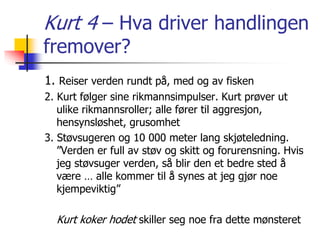 Kurt 4 – Hva driver handlingen 
fremover? 
1. Reiser verden rundt på, med og av fisken 
2. Kurt følger sine rikmannsimpulser. Kurt prøver ut 
ulike rikmannsroller; alle fører til aggresjon, 
hensynsløshet, grusomhet 
3. Støvsugeren og 10 000 meter lang skjøteledning. 
”Verden er full av støv og skitt og forurensning. Hvis 
jeg støvsuger verden, så blir den et bedre sted å 
være … alle kommer til å synes at jeg gjør noe 
kjempeviktig” 
Kurt koker hodet skiller seg noe fra dette mønsteret 
 