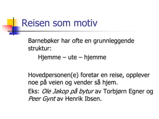 Reisen som motiv 
Barnebøker har ofte en grunnleggende 
struktur: 
Hjemme – ute – hjemme 
Hovedpersonen(e) foretar en reise, opplever 
noe på veien og vender så hjem. 
Eks: Ole Jakop på bytur av Torbjørn Egner og 
Peer Gynt av Henrik Ibsen. 
 