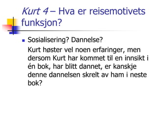 Kurt 4 – Hva er reisemotivets 
funksjon? 
 Sosialisering? Dannelse? 
Kurt høster vel noen erfaringer, men 
dersom Kurt har kommet til en innsikt i 
én bok, har blitt dannet, er kanskje 
denne dannelsen skrelt av ham i neste 
bok? 
 