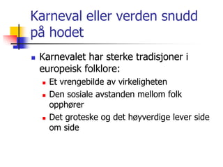 Karneval eller verden snudd 
på hodet 
 Karnevalet har sterke tradisjoner i 
europeisk folklore: 
 Et vrengebilde av virkeligheten 
 Den sosiale avstanden mellom folk 
opphører 
 Det groteske og det høyverdige lever side 
om side 
 