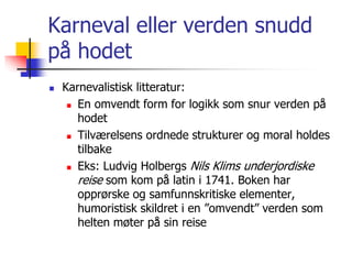 Karneval eller verden snudd 
på hodet 
 Karnevalistisk litteratur: 
 En omvendt form for logikk som snur verden på 
hodet 
 Tilværelsens ordnede strukturer og moral holdes 
tilbake 
 Eks: Ludvig Holbergs Nils Klims underjordiske 
reise som kom på latin i 1741. Boken har 
opprørske og samfunnskritiske elementer, 
humoristisk skildret i en ”omvendt” verden som 
helten møter på sin reise 
 